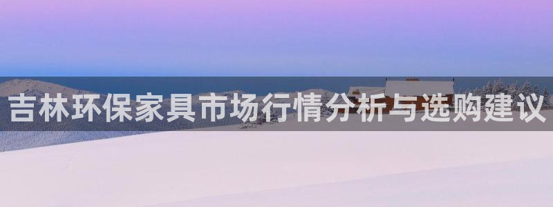 沐鸣2平台没有了：吉林环保家具市场行情分析与选购建议